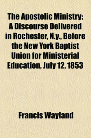 Cover of The Apostolic Ministry; A Discourse Delivered in Rochester, N.Y., Before the New York Baptist Union for Ministerial Education, July 12, 1853