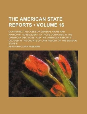 Book cover for The American State Reports (Volume 16); Containing the Cases of General Value and Authority Subsequent to Those Contained in the "American Decisions" and the "American Reports" Decided in the Courts of Last Resort of the Several States