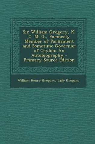 Cover of Sir William Gregory, K. C. M. G., Formerly Member of Parliament and Sometime Governor of Ceylon