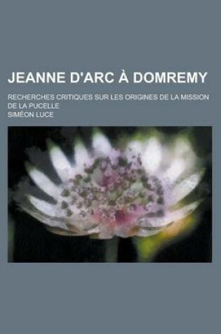 Cover of Jeanne D'Arc a Domremy; Recherches Critiques Sur Les Origines de La Mission de La Pucelle