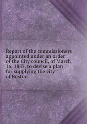 Book cover for Report of the commissioners appointed under an order of the City council, of March 16, 1837, to devise a plan for supplying the city of Boston