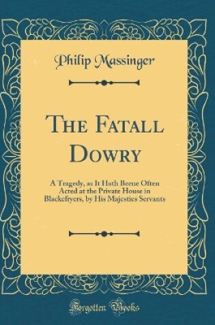 Cover of The Fatall Dowry: A Tragedy, as It Hath Beene Often Acted at the Private House in Blackefryers, by His Majesties Servants (Classic Reprint)