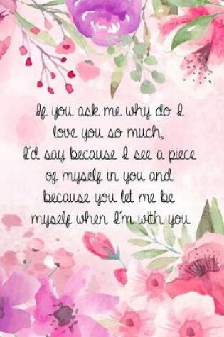 Cover of If you ask me why do I love you so much, I'd say because I see a piece of myself in you and because you let me be myself when I'm with you.