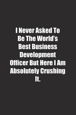 Book cover for I Never Asked To Be The World's Best Business Development Officer But Here I Am Absolutely Crushing It.