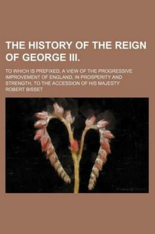Cover of The History of the Reign of George III. (Volume 5); To Which Is Prefixed, a View of the Progressive Improvement of England, in Prosperity and Strength, to the Accession of His Majesty
