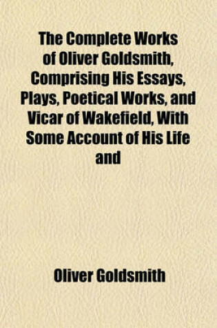 Cover of The Complete Works of Oliver Goldsmith, Comprising His Essays, Plays, Poetical Works, and Vicar of Wakefield, with Some Account of His Life and