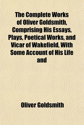 Book cover for The Complete Works of Oliver Goldsmith, Comprising His Essays, Plays, Poetical Works, and Vicar of Wakefield, with Some Account of His Life and