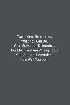 Book cover for Your Talent Determines What You Can Do. Your Motivation Determines How Much You Are Willing To Do. Your Attitude Determines How Well You Do It.