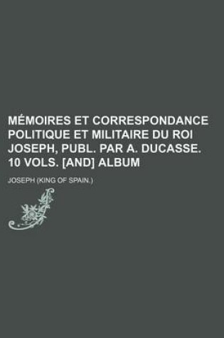 Cover of Memoires Et Correspondance Politique Et Militaire Du Roi Joseph, Publ. Par A. Ducasse. 10 Vols. [And] Album