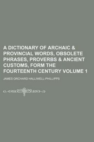 Cover of A Dictionary of Archaic & Provincial Words, Obsolete Phrases, Proverbs & Ancient Customs, Form the Fourteenth Century Volume 1