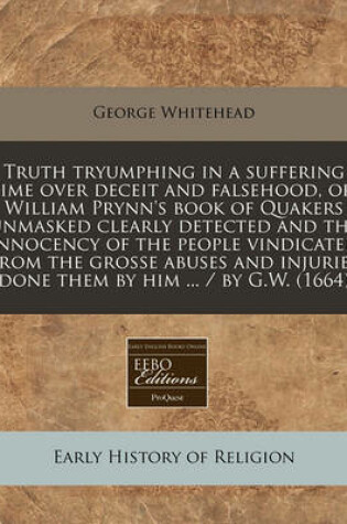 Cover of Truth Tryumphing in a Suffering Time Over Deceit and Falsehood, Or, William Prynn's Book of Quakers Unmasked Clearly Detected and the Innocency of the People Vindicated from the Grosse Abuses and Injuries Done Them by Him ... / By G.W. (1664)