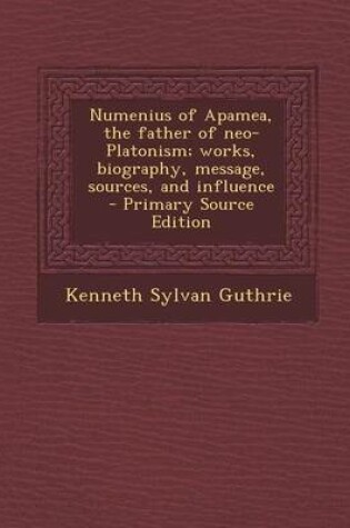 Cover of Numenius of Apamea, the Father of Neo-Platonism; Works, Biography, Message, Sources, and Influence - Primary Source Edition