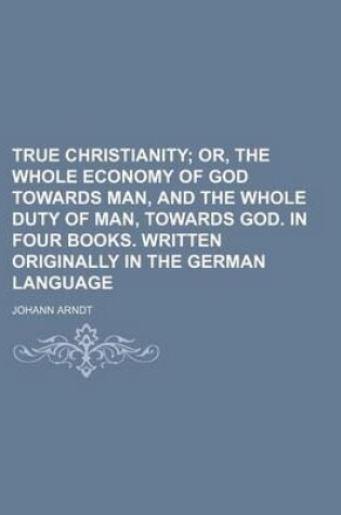 Cover of True Christianity; Or, the Whole Economy of God Towards Man, and the Whole Duty of Man, Towards God. in Four Books. Written Originally in the German Language