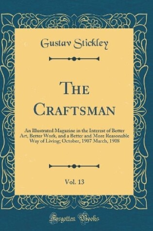 Cover of The Craftsman, Vol. 13: An Illustrated Magazine in the Interest of Better Art, Better Work, and a Better and More Reasonable Way of Living; October, 1907 March, 1908 (Classic Reprint)
