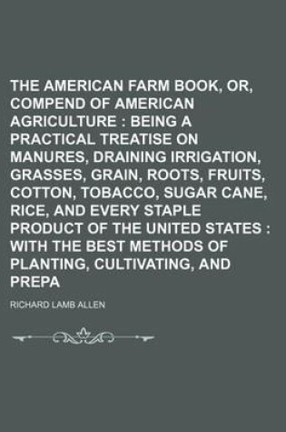 Cover of The American Farm Book, Or, Compend of American Agriculture; Being a Practical Treatise on Soils, Manures, Draining Irrigation, Grasses, Grain, Roots, Fruits, Cotton, Tobacco, Sugar Cane, Rice, and Every Staple Product of the United