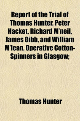 Cover of Report of the Trial of Thomas Hunter, Peter Hacket, Richard M'Neil, James Gibb, and William M'Lean, Operative Cotton-Spinners in Glasgow; Before the High Court of Justiciary at Edinburgh, on Wednesday, January 3, 1838, and Seven Following Days for the Cr