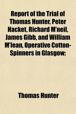 Book cover for Report of the Trial of Thomas Hunter, Peter Hacket, Richard M'Neil, James Gibb, and William M'Lean, Operative Cotton-Spinners in Glasgow; Before the High Court of Justiciary at Edinburgh, on Wednesday, January 3, 1838, and Seven Following Days for the Cr