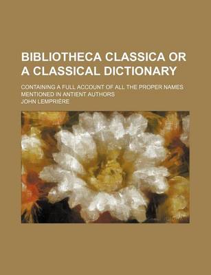 Book cover for Bibliotheca Classica or a Classical Dictionary; Containing a Full Account of All the Proper Names Mentioned in Antient Authors