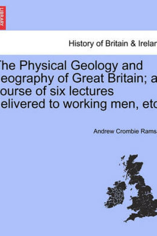 Cover of The Physical Geology and Geography of Great Britain; A Course of Six Lectures Delivered to Working Men, Etc.