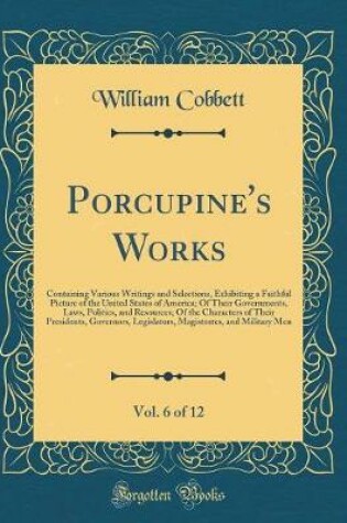 Cover of Porcupine's Works, Vol. 6 of 12: Containing Various Writings and Selections, Exhibiting a Faithful Picture of the United States of America; Of Their Governments, Laws, Politics, and Resources; Of the Characters of Their Presidents, Governors, Legislators,