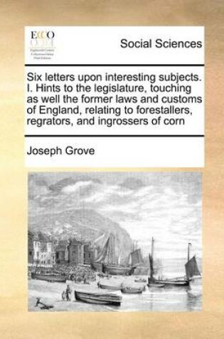 Cover of Six Letters Upon Interesting Subjects. I. Hints to the Legislature, Touching as Well the Former Laws and Customs of England, Relating to Forestallers, Regrators, and Ingrossers of Corn