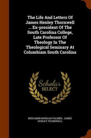 Cover of The Life and Letters of James Henley Thornwell ... Ex-President of the South Carolina College, Late Professor of Theology in the Theological Seminary at Columbiam South Carolina