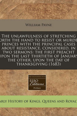 Cover of The Unlawfulness of Stretching Forth the Hand to Resist or Murder Princes with the Principal Cases about Resistance, Considered, in Two Sermons