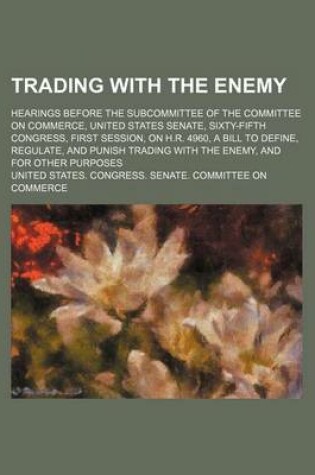 Cover of Trading with the Enemy; Hearings Before the Subcommittee of the Committee on Commerce, United States Senate, Sixty-Fifth Congress, First Session, on H.R. 4960, a Bill to Define, Regulate, and Punish Trading with the Enemy, and for Other Purposes