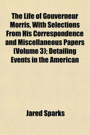 Cover of The Life of Gouverneur Morris, with Selections from His Correspondence and Miscellaneous Papers (Volume 3); Detailing Events in the American