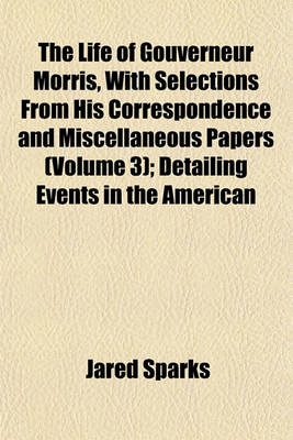 Book cover for The Life of Gouverneur Morris, with Selections from His Correspondence and Miscellaneous Papers (Volume 3); Detailing Events in the American