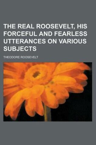 Cover of The Real Roosevelt, His Forceful and Fearless Utterances on Various Subjects