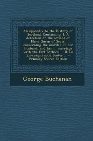 Cover of An Appendix to the History of Scotland. Containing, I. a Detection of the Actions of Mary Queen of Scots, Concerning the Murder of Her Husband, and H