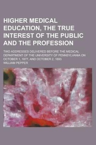 Cover of Higher Medical Education, the True Interest of the Public and the Profession; Two Addresses Delivered Before the Medical Department of the University