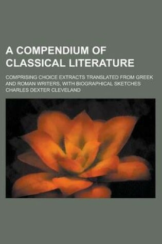 Cover of A Compendium of Classical Literature; Comprising Choice Extracts Translated from Greek and Roman Writers, with Biographical Sketches