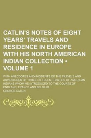 Cover of Catlin's Notes of Eight Years' Travels and Residence in Europe with His North American Indian Collection (Volume 1); With Anecdotes and Incidents of the Travels and Adventures of Three Different Parties of American Indians Whom He Introduced to the Courts