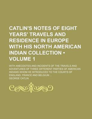 Book cover for Catlin's Notes of Eight Years' Travels and Residence in Europe with His North American Indian Collection (Volume 1); With Anecdotes and Incidents of the Travels and Adventures of Three Different Parties of American Indians Whom He Introduced to the Courts