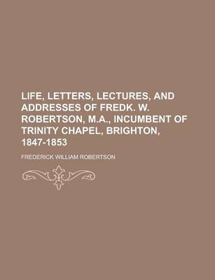 Book cover for Life, Letters, Lectures, and Addresses of Fredk. W. Robertson, M.A., Incumbent of Trinity Chapel, Brighton, 1847-1853