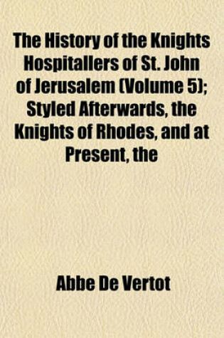 Cover of The History of the Knights Hospitallers of St. John of Jerusalem (Volume 5); Styled Afterwards, the Knights of Rhodes, and at Present, the