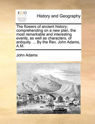 Book cover for The Flowers of Ancient History; Comprehending on a New Plan, the Most Remarkable and Interesting Events, as Well as Characters, of Antiquity. ... by the REV. John Adams, A.M.