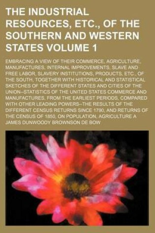 Cover of The Industrial Resources, Etc., of the Southern and Western States; Embracing a View of Their Commerce, Agriculture, Manufactures, Internal Improvements, Slave and Free Labor, Slavery Institutions, Products, Etc., of the South, Volume 1