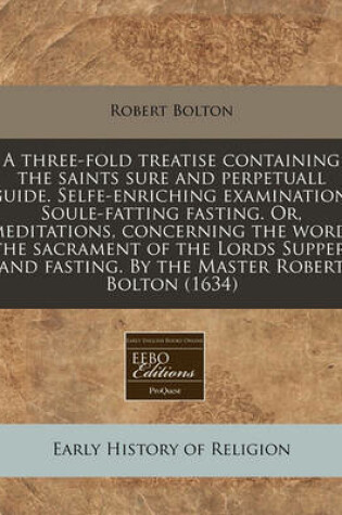 Cover of A Three-Fold Treatise Containing the Saints Sure and Perpetuall Guide. Selfe-Enriching Examination. Soule-Fatting Fasting. Or, Meditations, Concerning the Word, the Sacrament of the Lords Supper, and Fasting. by the Master Robert Bolton (1634)