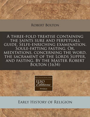 Book cover for A Three-Fold Treatise Containing the Saints Sure and Perpetuall Guide. Selfe-Enriching Examination. Soule-Fatting Fasting. Or, Meditations, Concerning the Word, the Sacrament of the Lords Supper, and Fasting. by the Master Robert Bolton (1634)