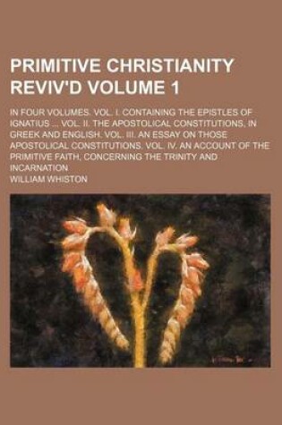 Cover of Primitive Christianity Reviv'd Volume 1; In Four Volumes. Vol. I. Containing the Epistles of Ignatius Vol. II. the Apostolical Constitutions, in Greek and English. Vol. III. an Essay on Those Apostolical Constitutions. Vol. IV. an Account of the Primiti