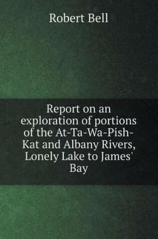 Cover of Report on an exploration of portions of the At-Ta-Wa-Pish-Kat and Albany Rivers, Lonely Lake to James' Bay