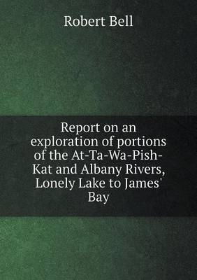 Book cover for Report on an exploration of portions of the At-Ta-Wa-Pish-Kat and Albany Rivers, Lonely Lake to James' Bay