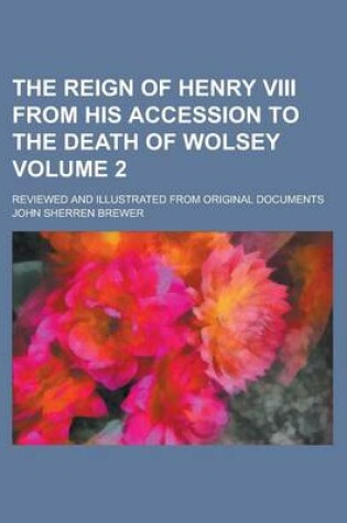 Cover of The Reign of Henry VIII from His Accession to the Death of Wolsey; Reviewed and Illustrated from Original Documents Volume 2