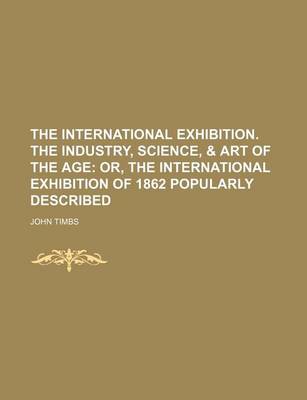 Book cover for The International Exhibition. the Industry, Science, & Art of the Age; Or, the International Exhibition of 1862 Popularly Described