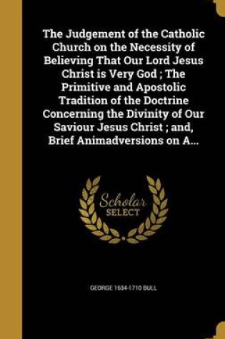 Cover of The Judgement of the Catholic Church on the Necessity of Believing That Our Lord Jesus Christ Is Very God; The Primitive and Apostolic Tradition of the Doctrine Concerning the Divinity of Our Saviour Jesus Christ; And, Brief Animadversions on A...