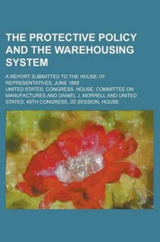 Cover of The Protective Policy and the Warehousing System; A Report Submitted to the House of Representatives, June 1868