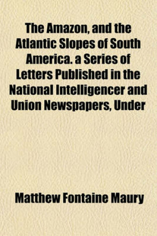 Cover of The Amazon, and the Atlantic Slopes of South America. a Series of Letters Published in the National Intelligencer and Union Newspapers, Under